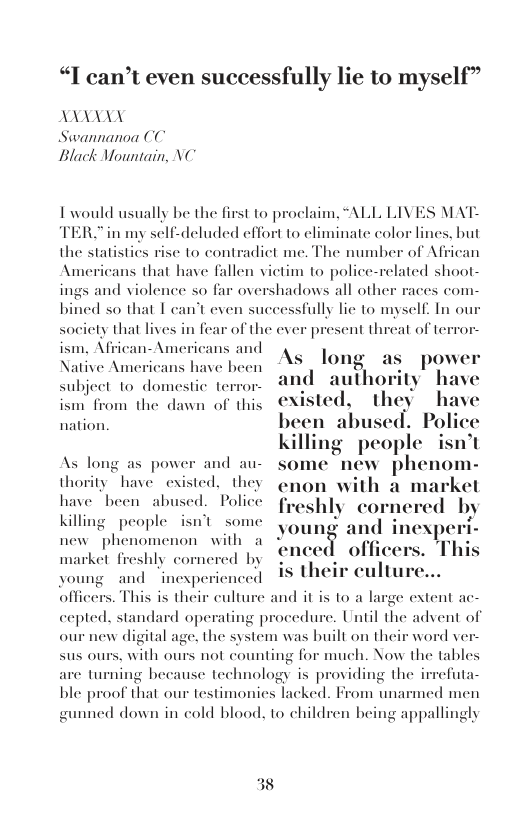 “I can’t even successfully lie to myself”  LAANYY Swannanoa (C Black Mountain NC  I would usually be the fi  st to proclaim, “ALL LIVES MAT- TER. in my self-deluded effort to eliminate color lines, but the statistics rise to contradict me. The number of African s that have fallen vietim to police-related shaot- and violence so far overshadows all othe an’t even suceessfully lic to myself. In ou  ces com-  society that lives ism, African-Americans and Native Americans have been subject 1o domestic terror- ism from the dawn of this  1 fear of the ever present threat of terros  power nd authority have isted, they | bused. Po killing people isn’t As long as power and au- some new phenom- thority have existed. they  enon with a markel  have been abused. Police froghly cornered by  nation.  Killing people isnt some young and inexperi- new phenomenon with a . b  enced officers. Tl market freshly cornered by €  s their culture  voung and inesperienced officers. This is their cultu cepted, standard operating procedure. Until the advent of our new digital age, the system was built on their word ver. sus ours, with ours not counting for much. Now the tables efuta- ned men  and it is 1o a large extent ac-  are turning bec ble proof that our testimonies I gunned down in cold blood, to children being appallingly  use technology is providing the ked. From un:  38 